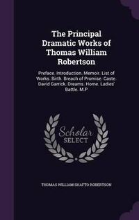 Cover image for The Principal Dramatic Works of Thomas William Robertson: Preface. Introduction. Memoir. List of Works. Birth. Breach of Promise. Caste. David Garrick. Dreams. Home. Ladies' Battle. M.P