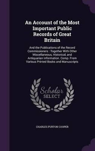 An Account of the Most Important Public Records of Great Britain: And the Publications of the Record Commissioners: Together with Other Miscellaneous, Historical, and Antiquarian Information. Comp. from Various Printed Books and Manuscripts