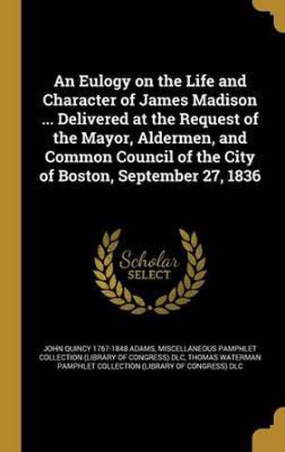 An Eulogy on the Life and Character of James Madison ... Delivered at the Request of the Mayor, Aldermen, and Common Council of the City of Boston, September 27, 1836