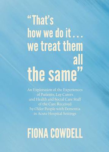 Cover image for That's how we do it...we treat them all the same: An Exploration of the Experiences of Patients, Lay Carers and Health and Social Care Staff of the Care Received by Older People with Dementia in Acute Hospital Settings