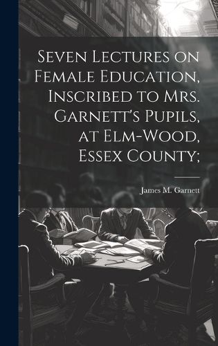 Cover image for Seven Lectures on Female Education, Inscribed to Mrs. Garnett's Pupils, at Elm-Wood, Essex County;