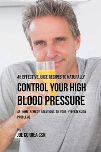 Cover image for 45 Effective Juice Recipes to Naturally Control Your High Blood Pressure: 45 Home Remedy Solutions to Your Hypertension Problems