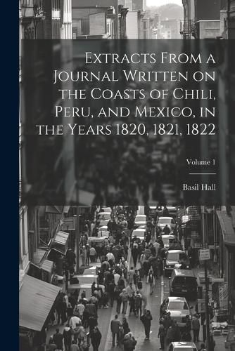 Cover image for Extracts From a Journal Written on the Coasts of Chili, Peru, and Mexico, in the Years 1820, 1821, 1822; Volume 1