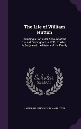 The Life of William Hutton: Including a Particular Account of the Riots at Birmingham in 1791; To Which Is Subjoined, the History of His Family