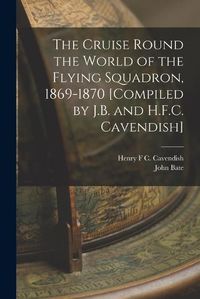 Cover image for The Cruise Round the World of the Flying Squadron, 1869-1870 [Compiled by J.B. and H.F.C. Cavendish]