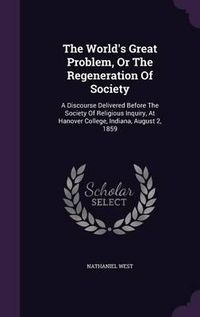 Cover image for The World's Great Problem, or the Regeneration of Society: A Discourse Delivered Before the Society of Religious Inquiry, at Hanover College, Indiana, August 2, 1859