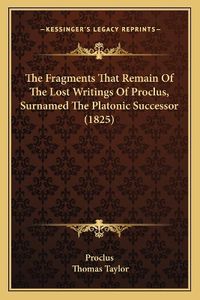 Cover image for The Fragments That Remain of the Lost Writings of Proclus, Surnamed the Platonic Successor (1825)