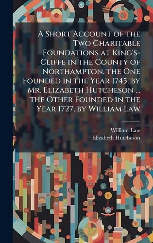 Cover image for A Short Account of the Two Charitable Foundations at King's-Cliffe in the County of Northampton. the One Founded in the Year 1745, by Mr. Elizabeth Hutcheson ... the Other Founded in the Year 1727, by William Law