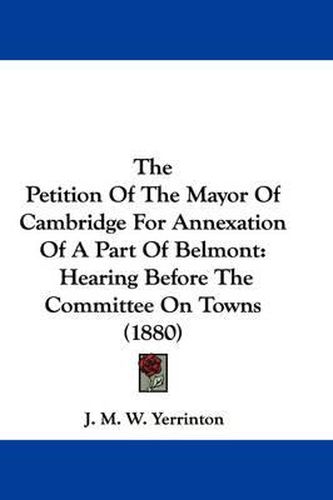 Cover image for The Petition of the Mayor of Cambridge for Annexation of a Part of Belmont: Hearing Before the Committee on Towns (1880)