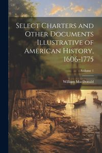 Cover image for Select Charters and Other Documents Illustrative of American History, 1606-1775; Volume 1