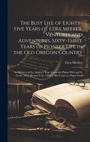 Cover image for The Busy Life of Eighty-five Years of Ezra Meeker. Ventures and Adventures, Sixty-three Years of Pioneer Life in the old Oregon Country; an Account of the Author's Trip Across the Plains With an ox Team, 1852; Return Trip, 1906-7; his Cruise on Puget Soun