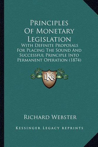 Principles of Monetary Legislation: With Definite Proposals for Placing the Sound and Successful Principle Into Permanent Operation (1874)