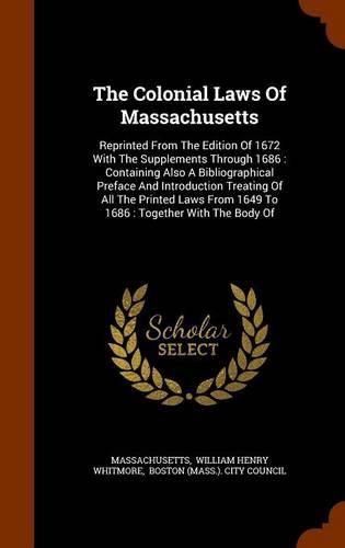 The Colonial Laws of Massachusetts: Reprinted from the Edition of 1672 with the Supplements Through 1686: Containing Also a Bibliographical Preface and Introduction Treating of All the Printed Laws from 1649 to 1686: Together with the Body of