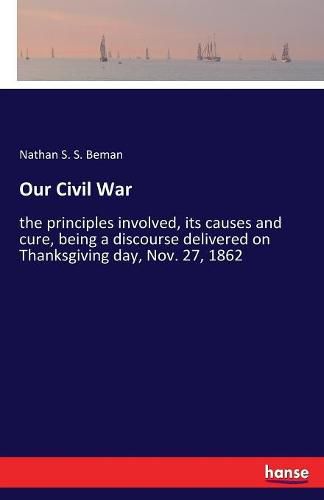 Cover image for Our Civil War: the principles involved, its causes and cure, being a discourse delivered on Thanksgiving day, Nov. 27, 1862