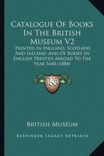 Cover image for Catalogue of Books in the British Museum V2: Printed in England, Scotland and Ireland, and of Books in English Printed Abroad to the Year 1640 (1884)
