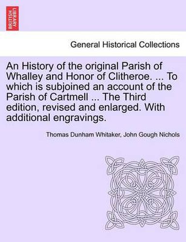 Cover image for An History of the Original Parish of Whalley and Honor of Clitheroe. ... to Which Is Subjoined an Account of the Parish of Cartmell ... the Third Edition, Revised and Enlarged. with Additional Engravings. Vol. I.