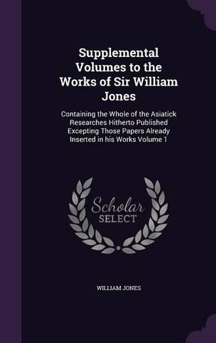 Supplemental Volumes to the Works of Sir William Jones: Containing the Whole of the Asiatick Researches Hitherto Published Excepting Those Papers Already Inserted in His Works Volume 1