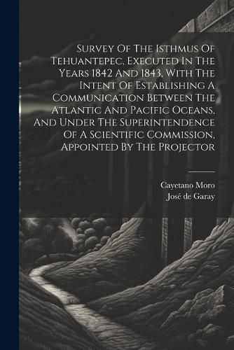 Cover image for Survey Of The Isthmus Of Tehuantepec, Executed In The Years 1842 And 1843, With The Intent Of Establishing A Communication Between The Atlantic And Pacific Oceans, And Under The Superintendence Of A Scientific Commission, Appointed By The Projector