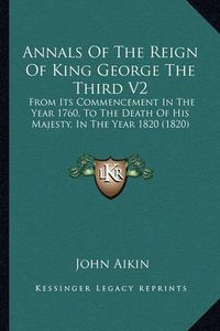 Cover image for Annals of the Reign of King George the Third V2: From Its Commencement in the Year 1760, to the Death of His Majesty, in the Year 1820 (1820)