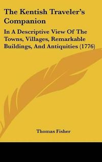 Cover image for The Kentish Traveler's Companion: In A Descriptive View Of The Towns, Villages, Remarkable Buildings, And Antiquities (1776)