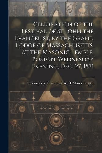 Celebration of the Festival of St. John the Evangelist, by the Grand Lodge of Massachusetts, at the Masonic Temple, Boston, Wednesday Evening, Dec. 27, 1871