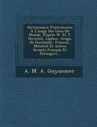 Cover image for Dictionnaire D'Astronomie A L'Usage Des Gens Du Monde, D'Apres W. Et J. Herschel, Laplace, Arago, de Humboldt, Francur, Mitchell Et Autres Savants Fra