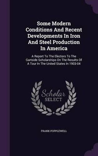 Cover image for Some Modern Conditions and Recent Developments in Iron and Steel Production in America: A Report to the Electors to the Gartside Scholarships on the Results of a Tour in the United States in 1903-04