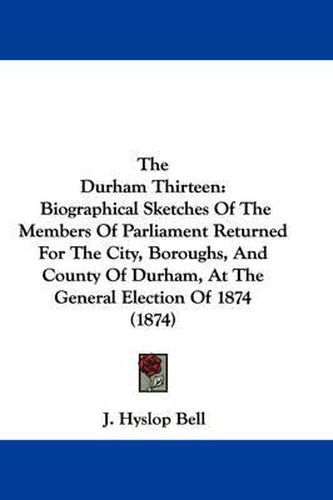 Cover image for The Durham Thirteen: Biographical Sketches of the Members of Parliament Returned for the City, Boroughs, and County of Durham, at the General Election of 1874 (1874)