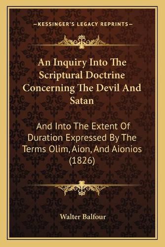 An Inquiry Into the Scriptural Doctrine Concerning the Devil and Satan: And Into the Extent of Duration Expressed by the Terms Olim, Aion, and Aionios (1826)