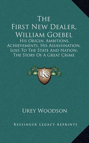 Cover image for The First New Dealer, William Goebel: His Origin, Ambitions, Achievements, His Assassination, Loss to the State and Nation; The Story of a Great Crime