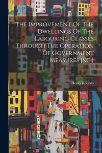 Cover image for The Improvement Of The Dwellings Of The Labouring Classes Through The Operation Of Government Measures [&c.]