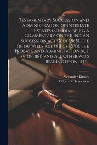 Cover image for Testamentary Succession and Administration of Intestate Estates in India, Being a Commentary on the Indian Succession Act (x of 1865), the Hindu Wills Act (XII of 1870), the Probate and Administation Act (v of 1881) and All Other Acts Bearing Upon The...