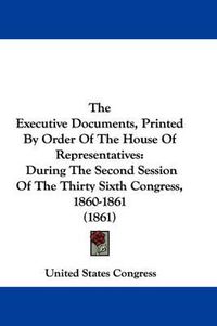 Cover image for The Executive Documents, Printed by Order of the House of Representatives: During the Second Session of the Thirty Sixth Congress, 1860-1861 (1861)