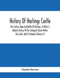 Cover image for History Of Hastings Castle: The Castlery, Rape And Battle Of Hastings, To Which Is Added A History Of The Collegiate Church Within The Castle, And Its Prebends (Volume Ii)