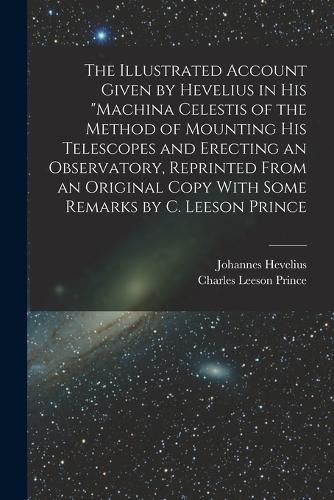 The Illustrated Account Given by Hevelius in his "Machina Celestis of the Method of Mounting his Telescopes and Erecting an Observatory, Reprinted From an Original Copy With Some Remarks by C. Leeson Prince