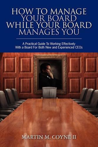 Cover image for How To Manage Your Board While Your Board Manages You: A Practical Guide To Working Effectively With a Board For Both New and Experienced CEOs