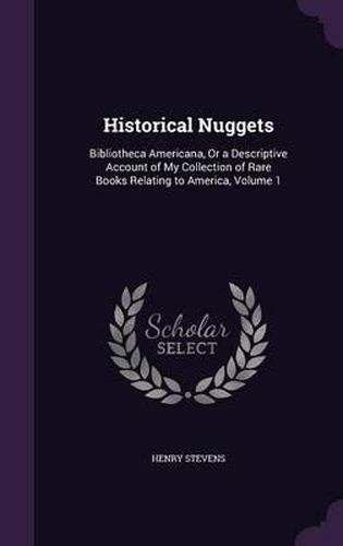 Cover image for Historical Nuggets: Bibliotheca Americana, or a Descriptive Account of My Collection of Rare Books Relating to America, Volume 1