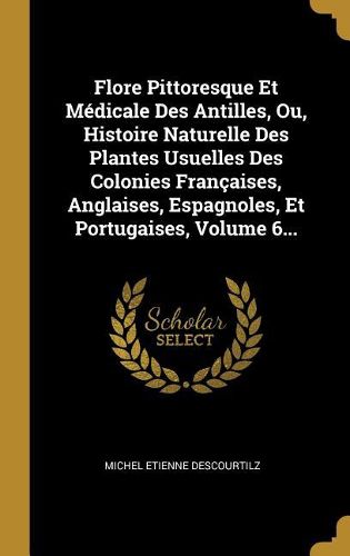 Cover image for Flore Pittoresque Et Medicale Des Antilles, Ou, Histoire Naturelle Des Plantes Usuelles Des Colonies Francaises, Anglaises, Espagnoles, Et Portugaises, Volume 6...