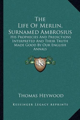 Cover image for The Life of Merlin, Surnamed Ambrosius: His Prophecies and Predictions Interpreted and Their Truth Made Good by Our English Annals