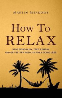 Cover image for How to Relax: Stop Being Busy, Take a Break and Get Better Results While Doing Less