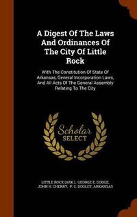 Cover image for A Digest of the Laws and Ordinances of the City of Little Rock: With the Constitution of State of Arkansas, General Incorporation Laws, and All Acts of the General Assembly Relating to the City