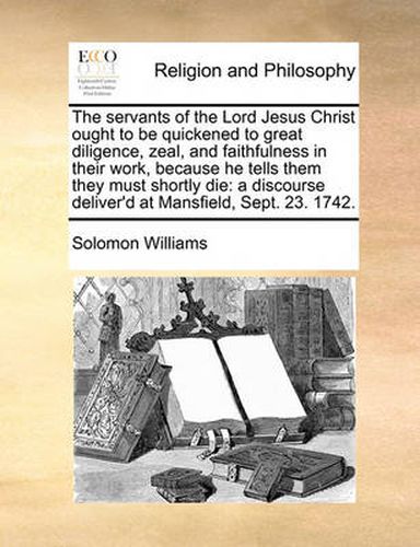 Cover image for The Servants of the Lord Jesus Christ Ought to Be Quickened to Great Diligence, Zeal, and Faithfulness in Their Work, Because He Tells Them They Must Shortly Die: A Discourse Deliver'd at Mansfield, Sept. 23. 1742.