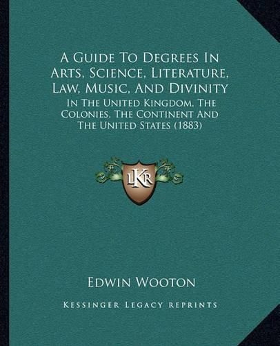 A Guide to Degrees in Arts, Science, Literature, Law, Music, and Divinity: In the United Kingdom, the Colonies, the Continent and the United States (1883)