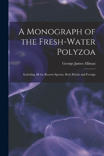 Cover image for A Monograph of the Fresh-water Polyzoa: Including All the Known Species, Both British and Foreign