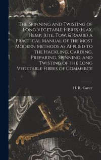 Cover image for The Spinning and Twisting of Long Vegetable Fibres (flax, Hemp, Jute, tow, & Ramie) A Practical Manual of the Most Modern Methods as Applied to the Hackling, Carding, Preparing, Spinning, and Twisting of the Long Vegetable Fibres of Commerce