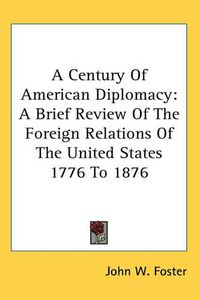 Cover image for A Century Of American Diplomacy: A Brief Review Of The Foreign Relations Of The United States 1776 To 1876