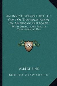 Cover image for An Investigation Into the Cost of Transportation on American Railroads: With Deductions for Its Cheapening (1874)