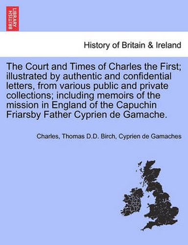 Cover image for The Court and Times of Charles the First; illustrated by authentic and confidential letters, from various public and private collections; including memoirs of the mission in England of the Capuchin Friarsby Father Cyprien de Gamache. VOL. II.