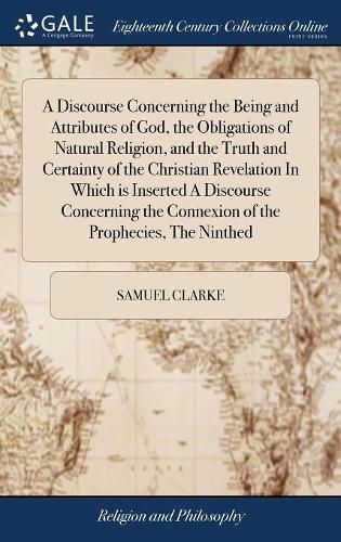 A Discourse Concerning the Being and Attributes of God, the Obligations of Natural Religion, and the Truth and Certainty of the Christian Revelation In Which is Inserted A Discourse Concerning the Connexion of the Prophecies, The Ninthed