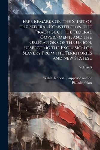 Cover image for Free Remarks on the Spirit of the Federal Constitution, the Practice of the Federal Government, and the Obligations of the Union, Respecting the Exclusion of Slavery From the Territories and new States ..
